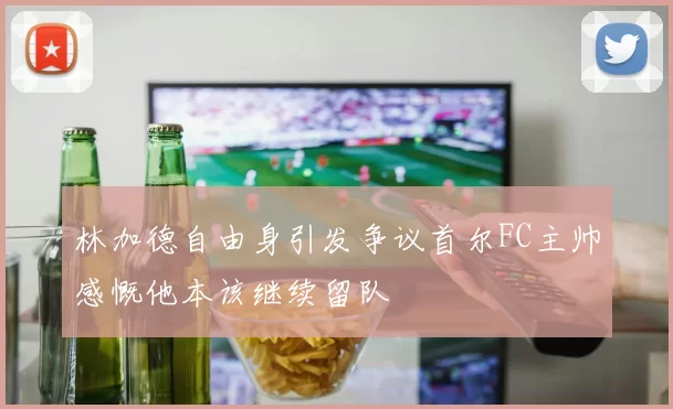 林加德自由身引发争议首尔FC主帅感慨他本该继续留队