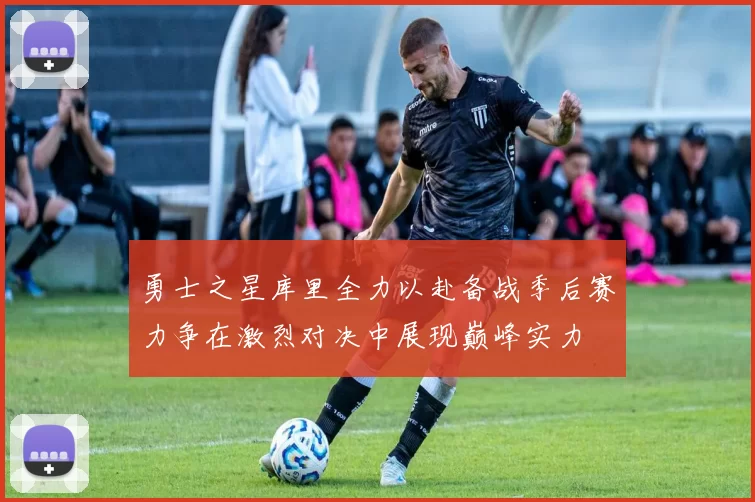勇士之星库里全力以赴备战季后赛力争在激烈对决中展现巅峰实力