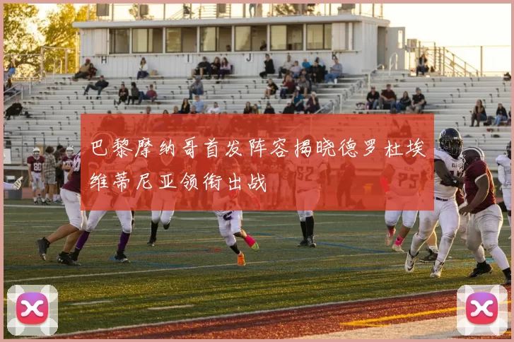 巴黎摩纳哥首发阵容揭晓德罗杜埃维蒂尼亚领衔出战