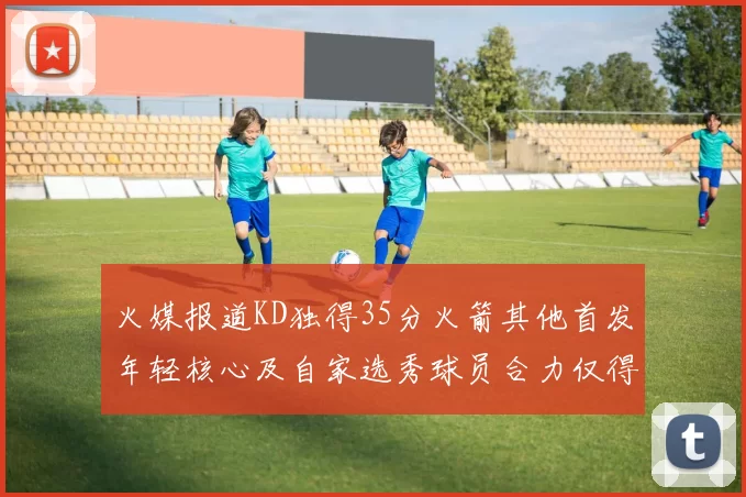 火媒报道KD独得35分火箭其他首发年轻核心及自家选秀球员合力仅得42分