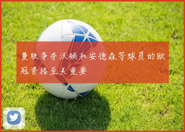 曼联争夺沃顿和安德森等球员的欧冠资格至关重要