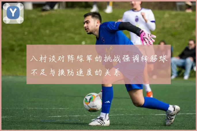 八村谈对阵绿军的挑战强调转移球不足与换防速度的关系