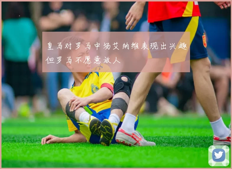 皇马对罗马中场艾纳维表现出兴趣但罗马不愿意放人