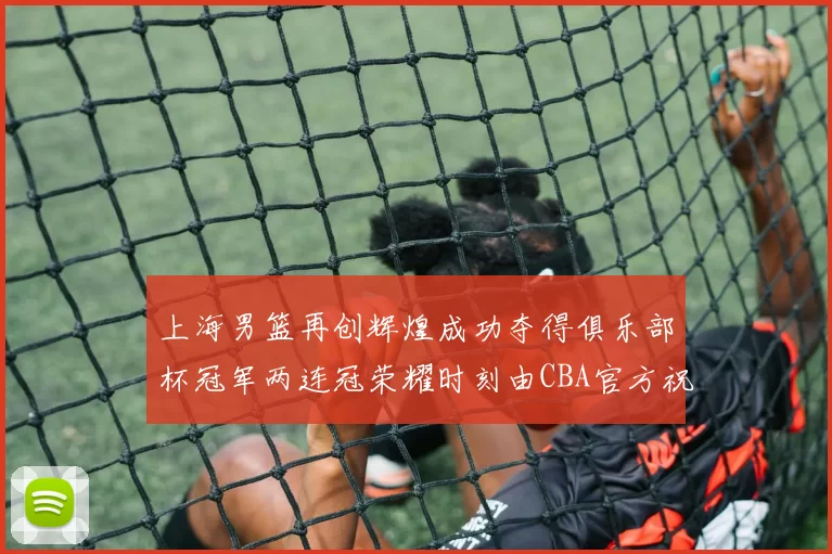上海男篮再创辉煌成功夺得俱乐部杯冠军两连冠荣耀时刻由CBA官方祝贺